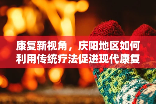 康复新视角，庆阳地区如何利用传统疗法促进现代康复的融合创新？