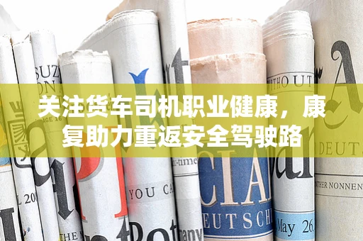 关注货车司机职业健康，康复助力重返安全驾驶路