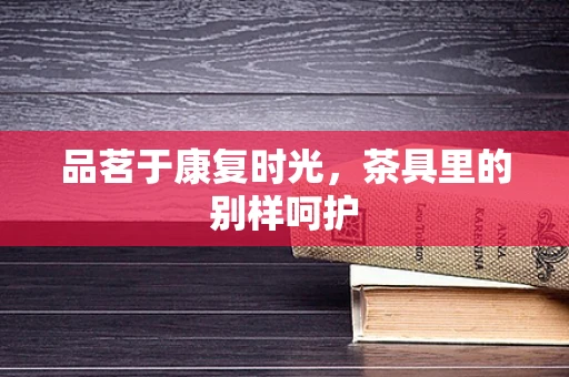 品茗于康复时光，茶具里的别样呵护