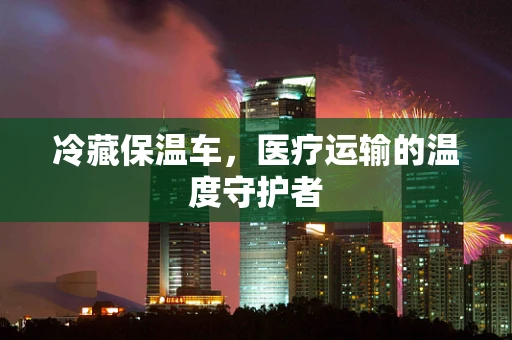 冷藏保温车，医疗运输的温度守护者