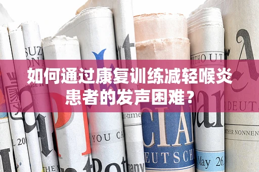 如何通过康复训练减轻喉炎患者的发声困难？