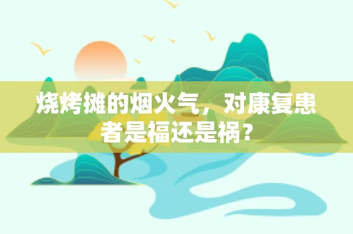 烧烤摊的烟火气，对康复患者是福还是祸？