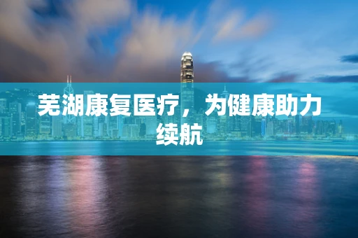 芜湖康复医疗，为健康助力续航
