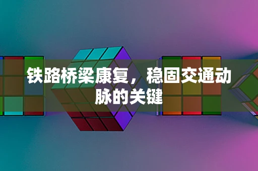 铁路桥梁康复，稳固交通动脉的关键