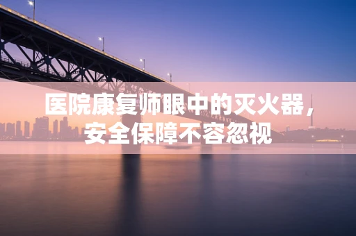医院康复师眼中的灭火器，安全保障不容忽视
