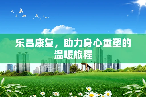 乐昌康复，助力身心重塑的温暖旅程