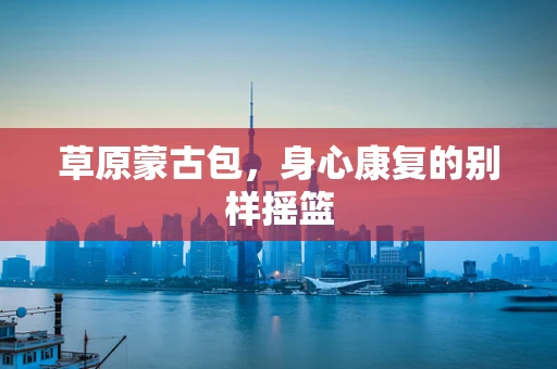草原蒙古包，身心康复的别样摇篮