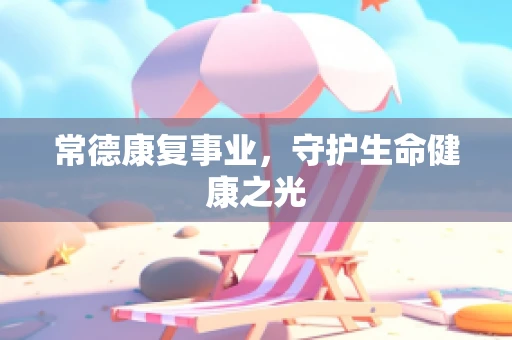 常德康复事业，守护生命健康之光