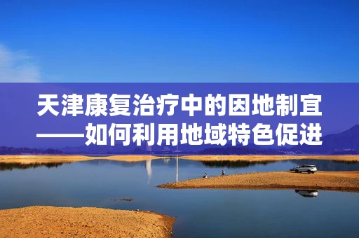 天津康复治疗中的因地制宜——如何利用地域特色促进患者康复？