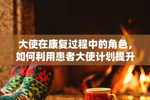 大使在康复过程中的角色，如何利用患者大使计划提升治疗效果？