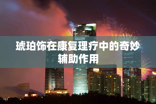 琥珀饰在康复理疗中的奇妙辅助作用