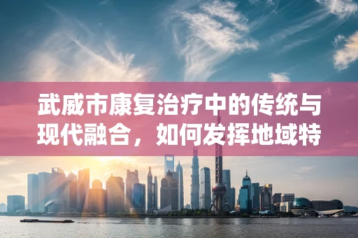 武威市康复治疗中的传统与现代融合，如何发挥地域特色？