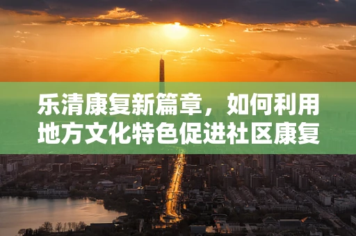 乐清康复新篇章，如何利用地方文化特色促进社区康复？
