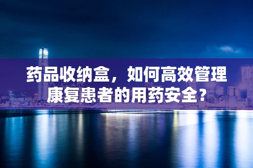 药品收纳盒，如何高效管理康复患者的用药安全？