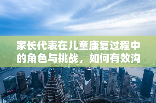 家长代表在儿童康复过程中的角色与挑战，如何有效沟通与支持？