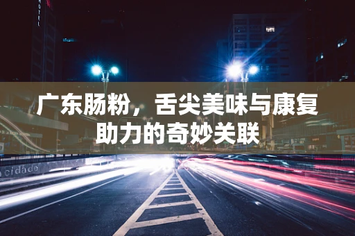 广东肠粉，舌尖美味与康复助力的奇妙关联