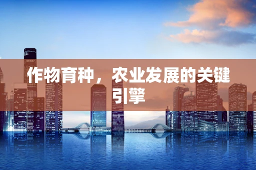 作物育种，农业发展的关键引擎