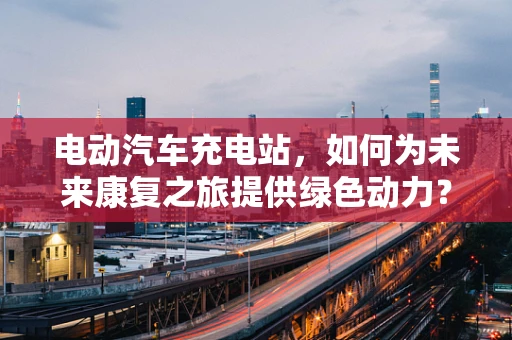 电动汽车充电站，如何为未来康复之旅提供绿色动力？