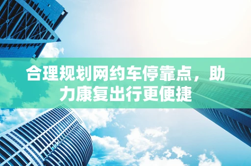 合理规划网约车停靠点，助力康复出行更便捷