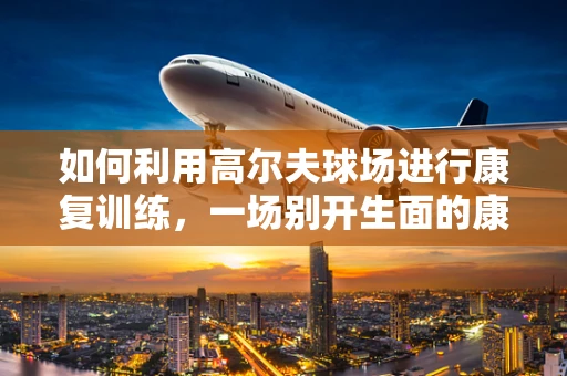如何利用高尔夫球场进行康复训练，一场别开生面的康复之旅？