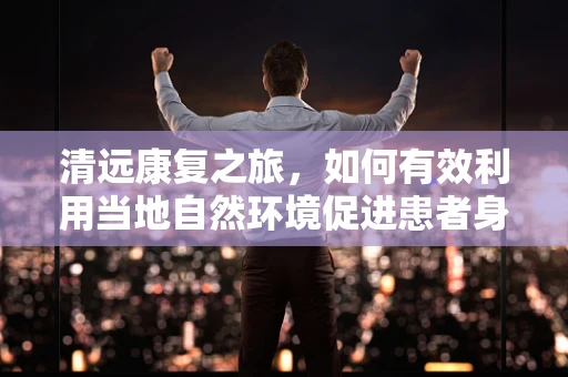 清远康复之旅，如何有效利用当地自然环境促进患者身心恢复？