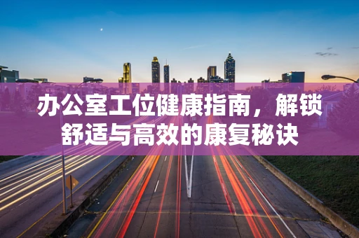 办公室工位健康指南，解锁舒适与高效的康复秘诀