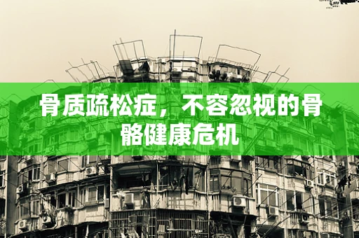 骨质疏松症，不容忽视的骨骼健康危机