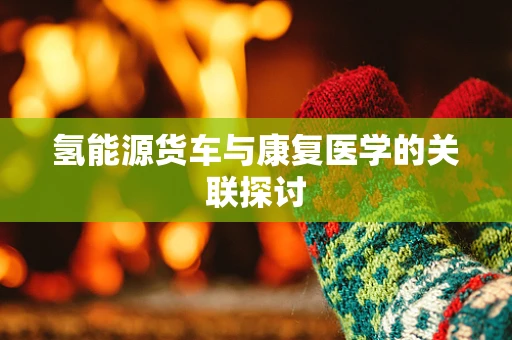 氢能源货车与康复医学的关联探讨