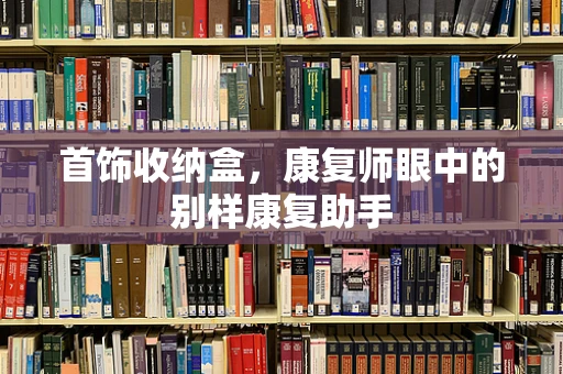 首饰收纳盒，康复师眼中的别样康复助手