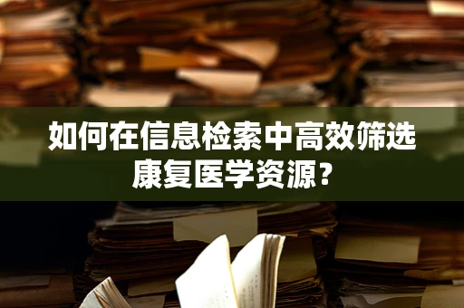 如何在信息检索中高效筛选康复医学资源？