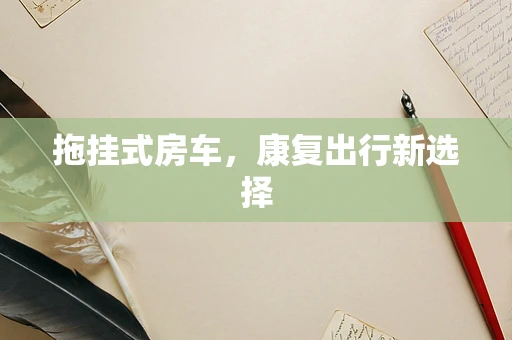 拖挂式房车，康复出行新选择