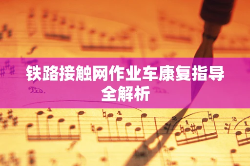 铁路接触网作业车康复指导全解析