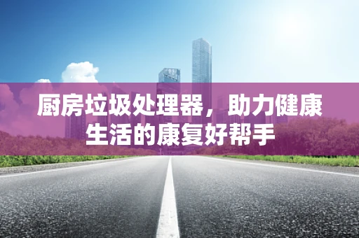 厨房垃圾处理器，助力健康生活的康复好帮手