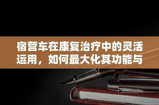 宿营车在康复治疗中的灵活运用，如何最大化其功能与安全？
