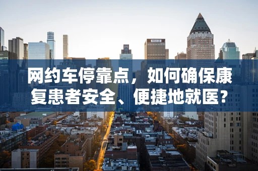 网约车停靠点，如何确保康复患者安全、便捷地就医？