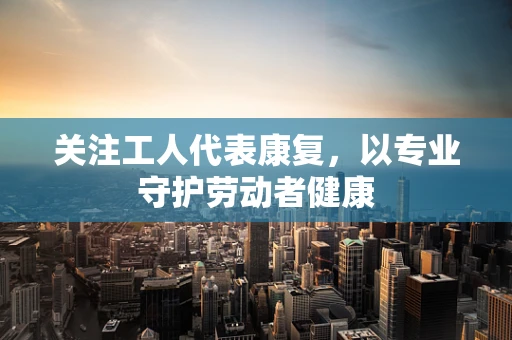 关注工人代表康复，以专业守护劳动者健康