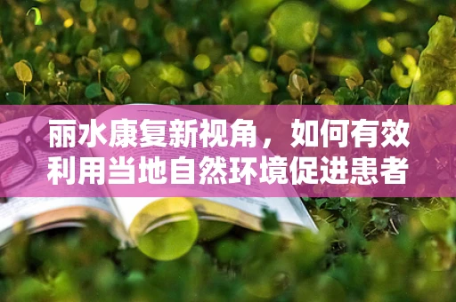 丽水康复新视角，如何有效利用当地自然环境促进患者身心康复？