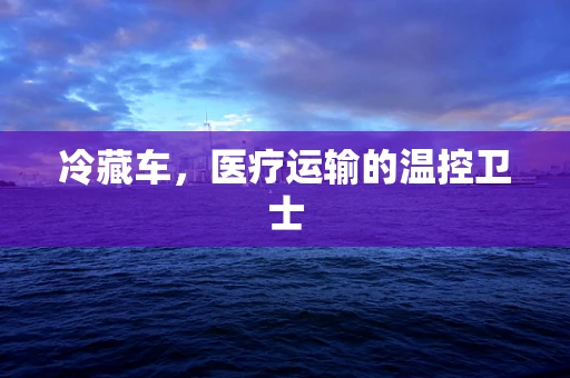 冷藏车，医疗运输的温控卫士