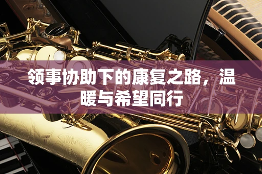 领事协助下的康复之路，温暖与希望同行
