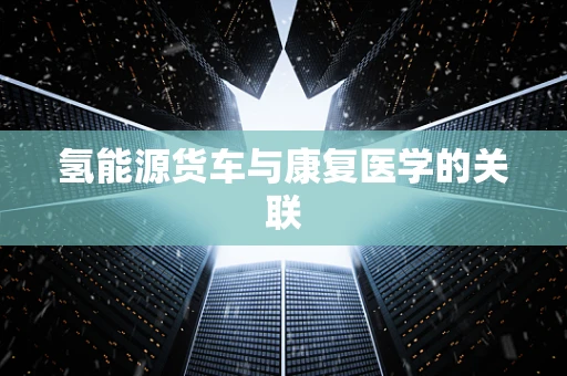 氢能源货车与康复医学的关联